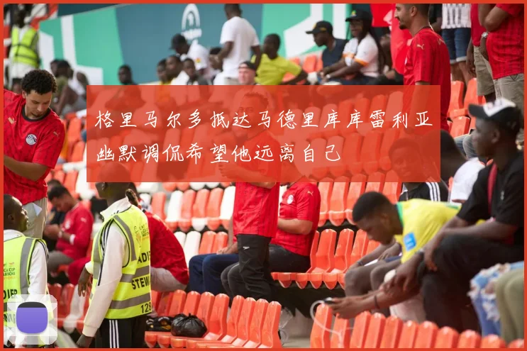 格里马尔多抵达马德里库库雷利亚幽默调侃希望他远离自己