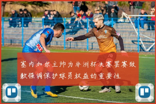 塞内加尔主帅为非洲杯决赛罢赛致歉强调保护球员权益的重要性
