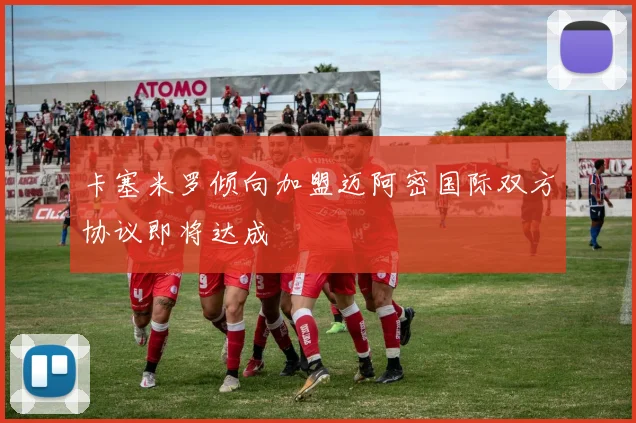 卡塞米罗倾向加盟迈阿密国际双方协议即将达成