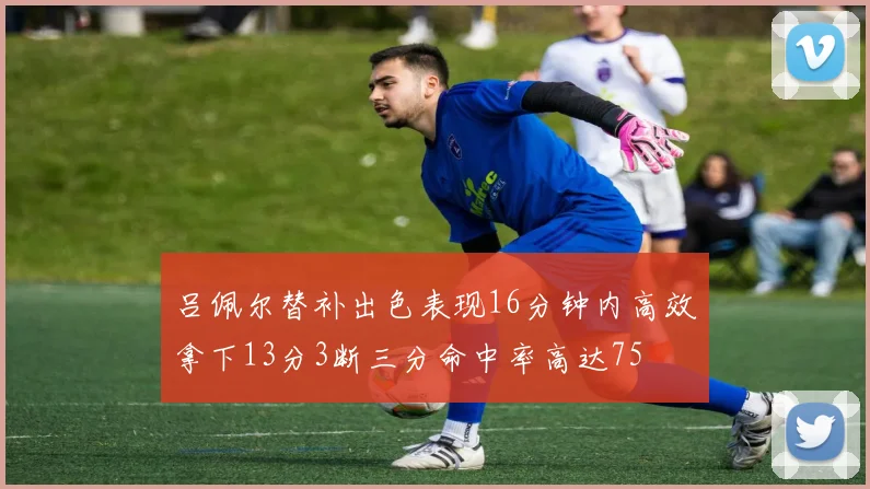 吕佩尔替补出色表现16分钟内高效拿下13分3断三分命中率高达75