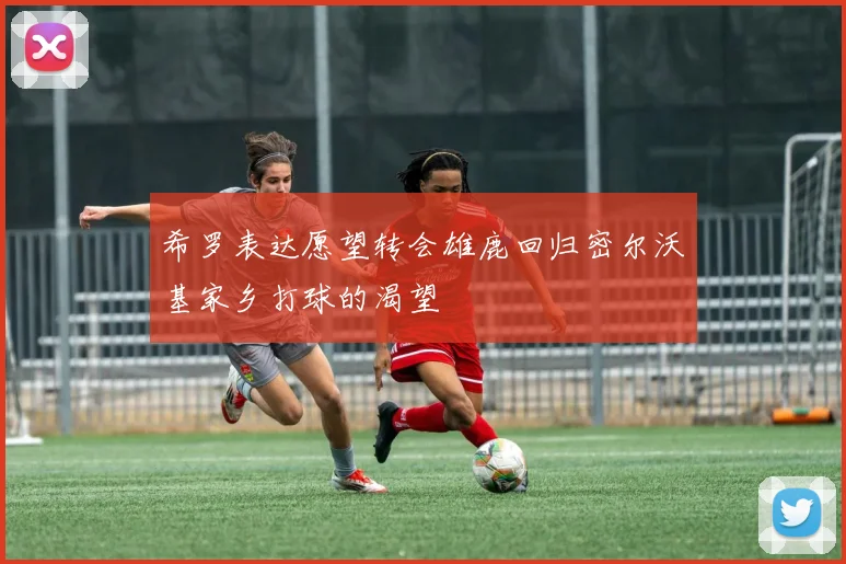 希罗表达愿望转会雄鹿回归密尔沃基家乡打球的渴望