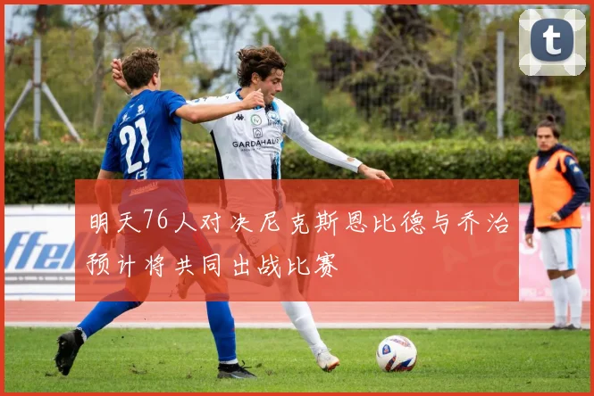 明天76人对决尼克斯恩比德与乔治预计将共同出战比赛