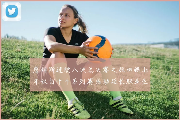 詹姆斯连续八次总决赛之旅回顾七年仅打十个系列赛或助延长职业生涯