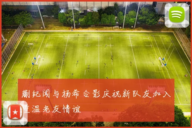 蒯纪闻与杨希合影庆祝新队友加入重温老友情谊