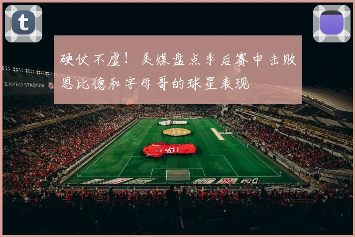 硬仗不虚！美媒盘点季后赛中击败恩比德和字母哥的球星表现