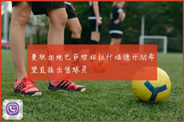 曼联拒绝巴萨续租拉什福德计划希望直接出售球员