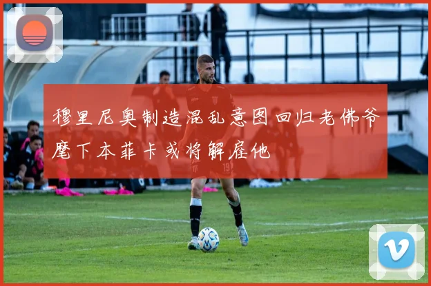 穆里尼奥制造混乱意图回归老佛爷麾下本菲卡或将解雇他