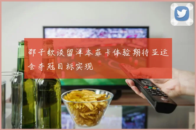 邵子钦谈留洋本菲卡体验期待亚运会夺冠目标实现