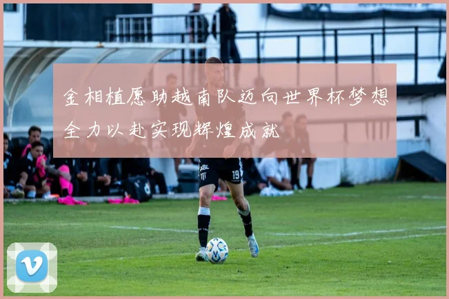 金相植愿助越南队迈向世界杯梦想全力以赴实现辉煌成就