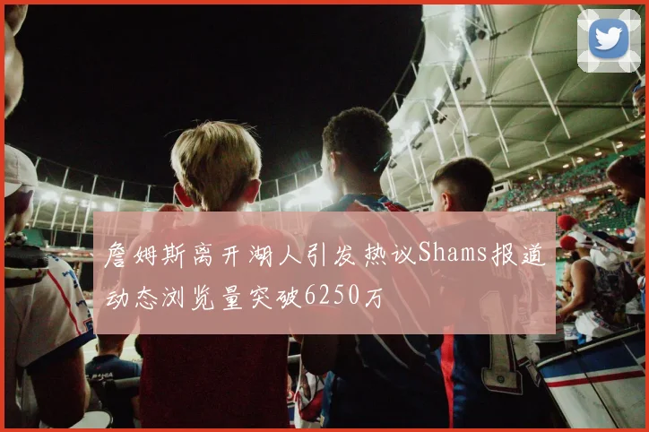 詹姆斯离开湖人引发热议Shams报道动态浏览量突破6250万