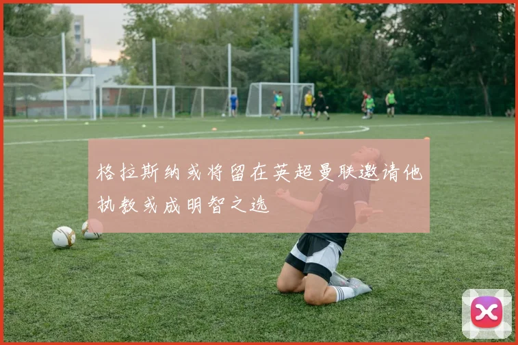 格拉斯纳或将留在英超曼联邀请他执教或成明智之选
