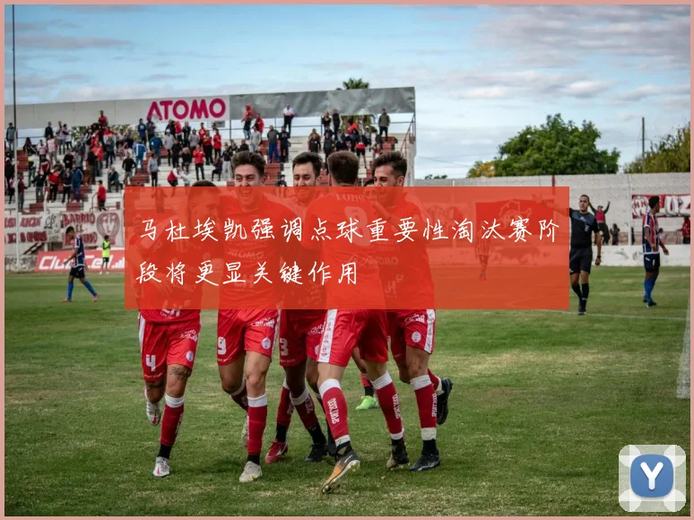 马杜埃凯强调点球重要性淘汰赛阶段将更显关键作用