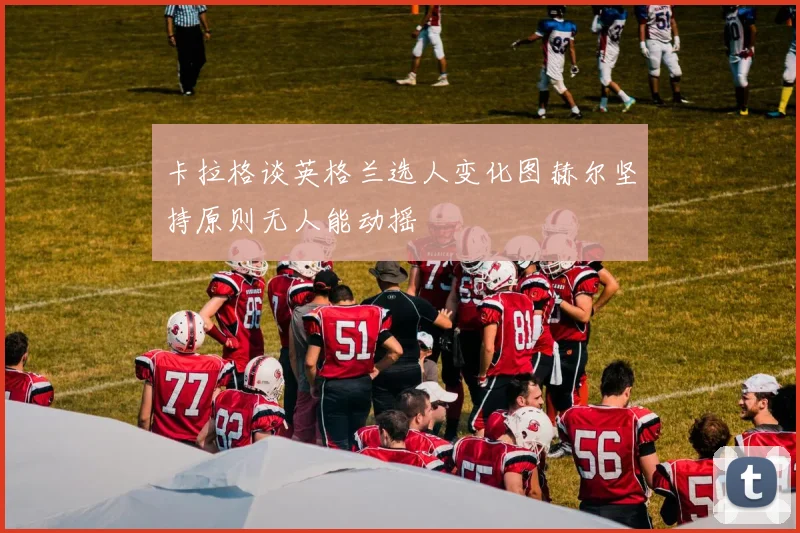卡拉格谈英格兰选人变化图赫尔坚持原则无人能动摇