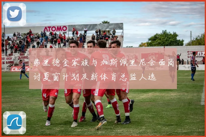 弗里德金家族与加斯佩里尼会面商讨夏窗计划及新体育总监人选