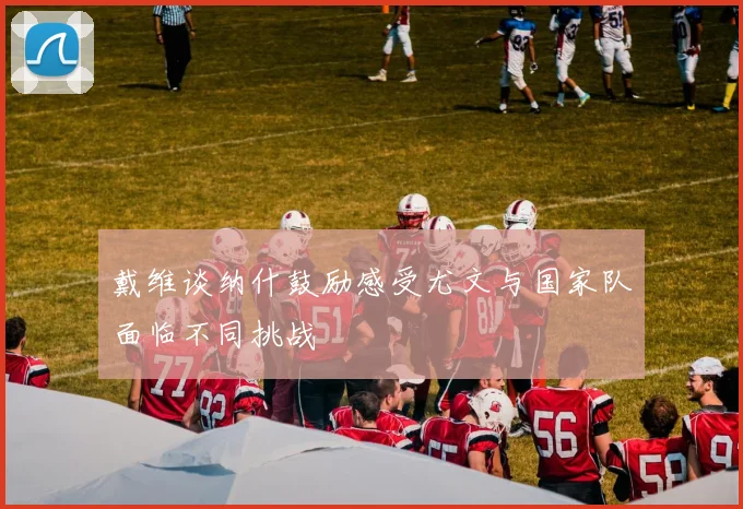 戴维谈纳什鼓励感受尤文与国家队面临不同挑战