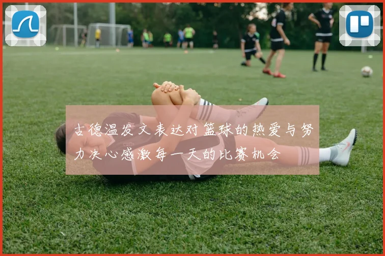 古德温发文表达对篮球的热爱与努力决心感激每一天的比赛机会